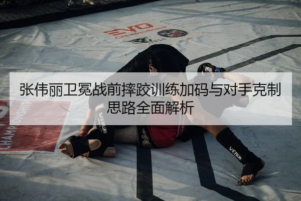 张伟丽卫冕战前摔跤训练加码与对手克制思路全面解析